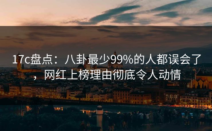 17c盘点：八卦最少99%的人都误会了，网红上榜理由彻底令人动情