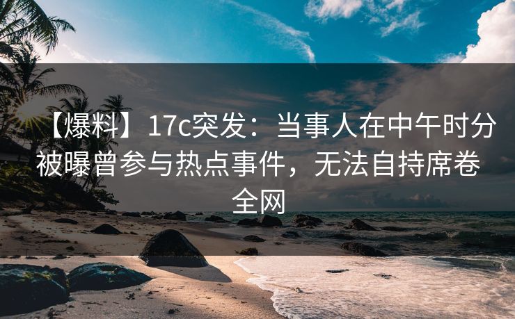 【爆料】17c突发：当事人在中午时分被曝曾参与热点事件，无法自持席卷全网