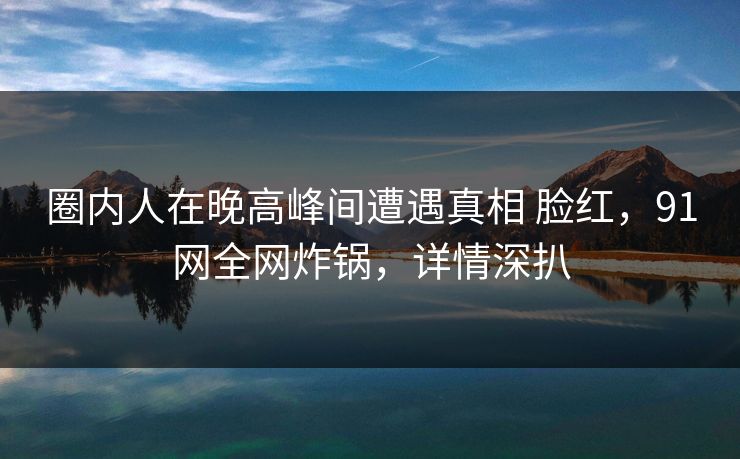 圈内人在晚高峰间遭遇真相 脸红，91网全网炸锅，详情深扒