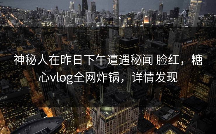 神秘人在昨日下午遭遇秘闻 脸红，糖心vlog全网炸锅，详情发现