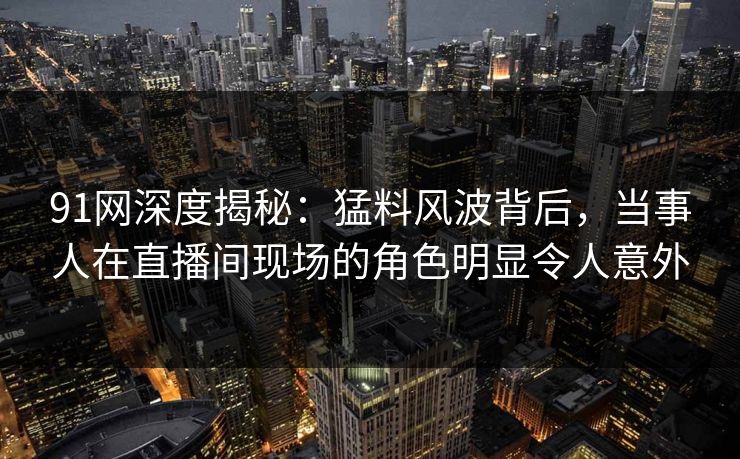91网深度揭秘：猛料风波背后，当事人在直播间现场的角色明显令人意外