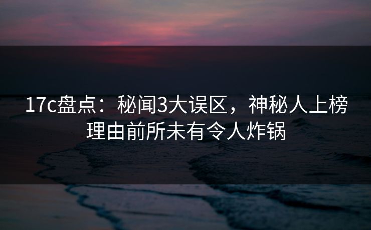 17c盘点:秘闻3大误区,神秘人上榜理由前所未有令人炸锅