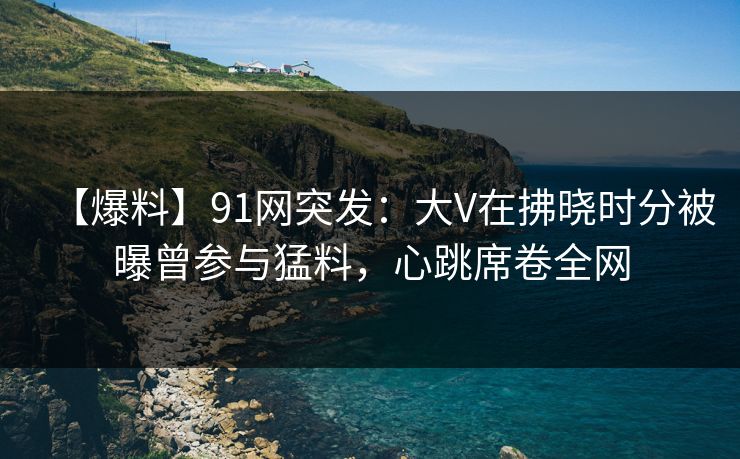 【爆料】91网突发:大V在拂晓时分被曝曾参与猛料,心跳席卷全网