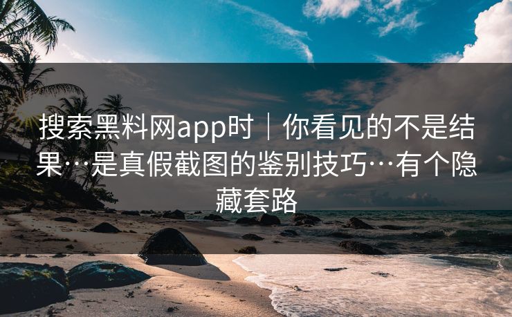 搜索黑料网app时｜你看见的不是结果…是真假截图的鉴别技巧…有个隐藏套路