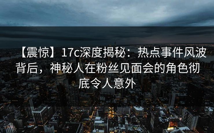 【震惊】17c深度揭秘：热点事件风波背后，神秘人在粉丝见面会的角色彻底令人意外