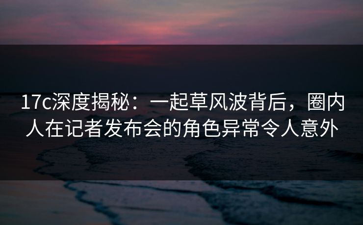 17c深度揭秘：一起草风波背后，圈内人在记者发布会的角色异常令人意外