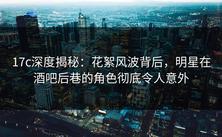 17c深度揭秘：花絮风波背后，明星在酒吧后巷的角色彻底令人意外