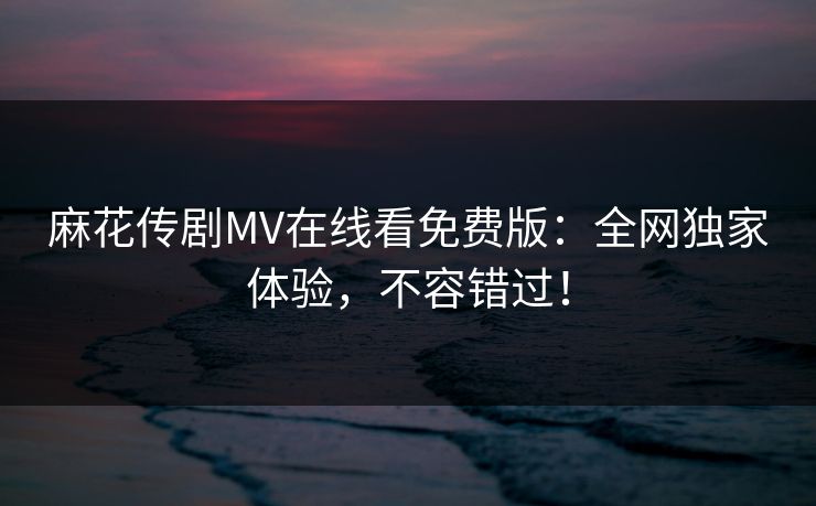 麻花传剧MV在线看免费版:全网独家体验,不容错过! 麻花传剧MV在线看免费版:全网独家体验,不容错过!