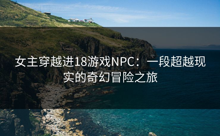 女主穿越进18游戏NPC：一段超越现实的奇幻冒险之旅