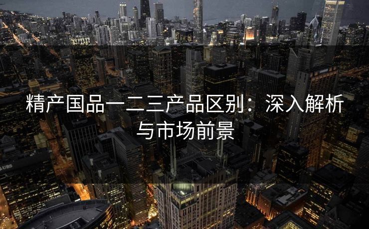 精产国品一二三产品区别：深入解析与市场前景