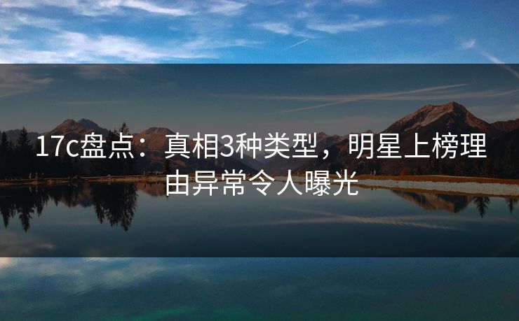 17c盘点：真相3种类型，明星上榜理由异常令人曝光