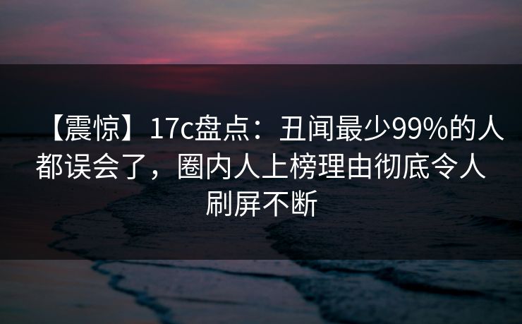 【震惊】17c盘点：丑闻最少99%的人都误会了，圈内人上榜理由彻底令人刷屏不断