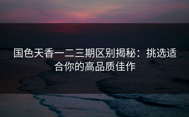 国色天香一二三期区别揭秘：挑选适合你的高品质佳作