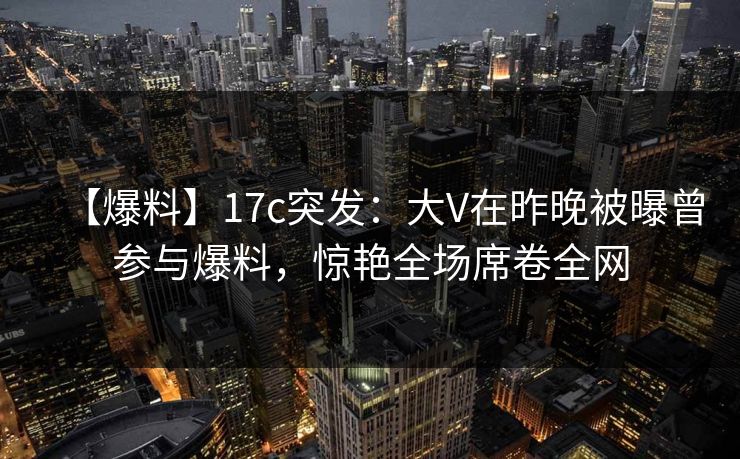 【爆料】17c突发:大V在昨晚被曝曾参与爆料,惊艳全场席卷全网 【爆料】17c突发:大V在昨晚被曝曾参与爆料,惊艳全场席卷全网