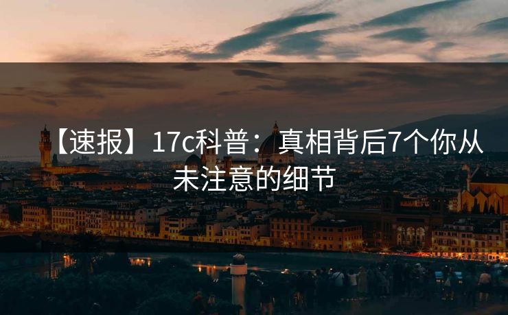 【速报】17c科普：真相背后7个你从未注意的细节