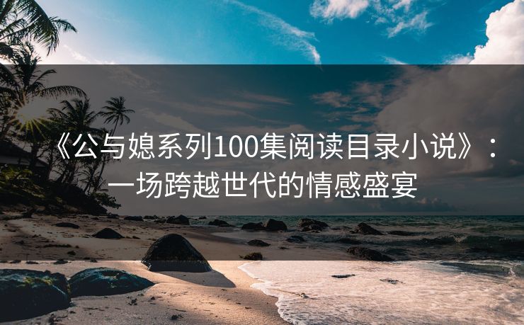 《公与媳系列100集阅读目录小说》：一场跨越世代的情感盛宴