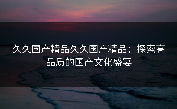 久久国产精品久久国产精品:探索高品质的国产文化盛宴 久久国产精品久久国产精品:探索高品质的国产文化盛宴