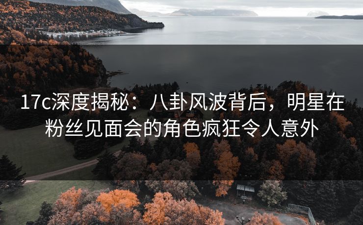 17c深度揭秘:八卦风波背后,明星在粉丝见面会的角色疯狂令人意外 17c深度揭秘:八卦风波背后,明星在粉丝见面会的角色疯狂令人意外