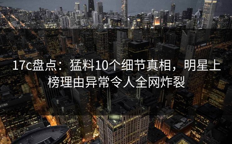17c盘点:猛料10个细节真相,明星上榜理由异常令人全网炸裂 17c盘点:猛料10个细节真相,明星上榜理由异常令人全网炸裂