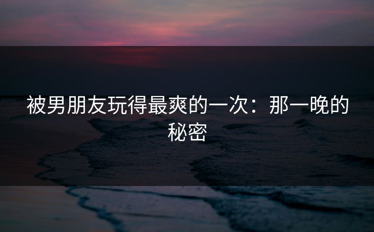 被男朋友玩得最爽的一次:那一晚的秘密 被男朋友玩得最爽的一次:那一晚的秘密