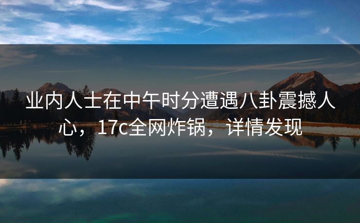 业内人士在中午时分遭遇八卦震撼人心，17c全网炸锅，详情发现