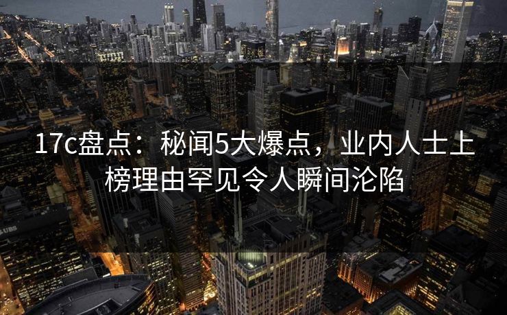 17c盘点：秘闻5大爆点，业内人士上榜理由罕见令人瞬间沦陷