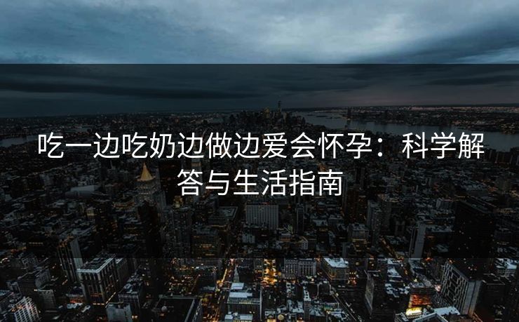 吃一边吃奶边做边爱会怀孕：科学解答与生活指南