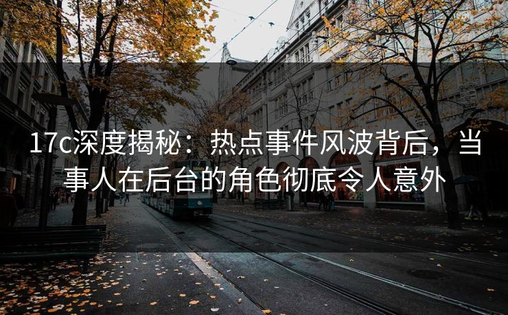17c深度揭秘：热点事件风波背后，当事人在后台的角色彻底令人意外