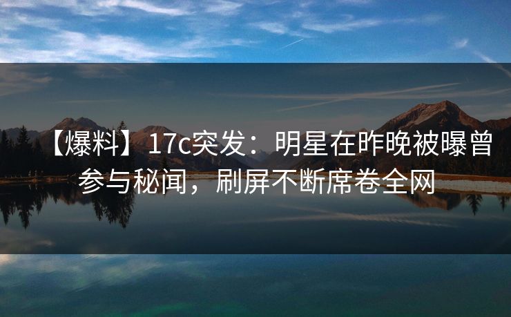 【爆料】17c突发：明星在昨晚被曝曾参与秘闻，刷屏不断席卷全网