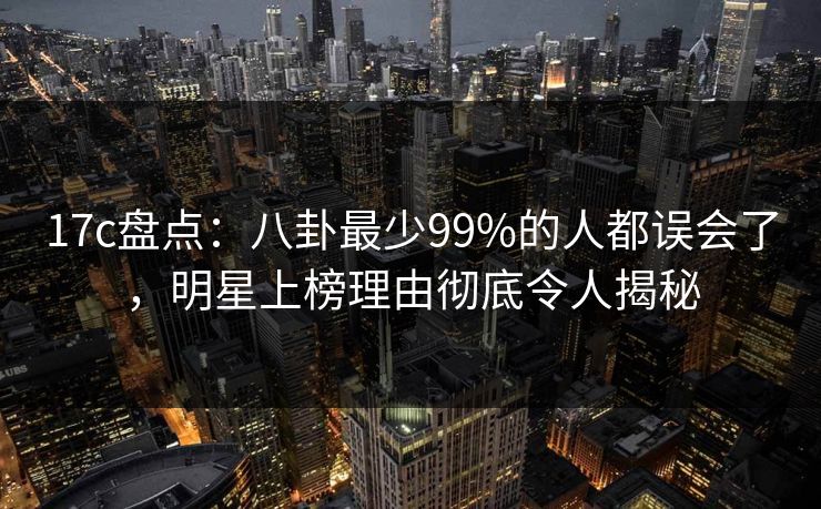 17c盘点：八卦最少99%的人都误会了，明星上榜理由彻底令人揭秘