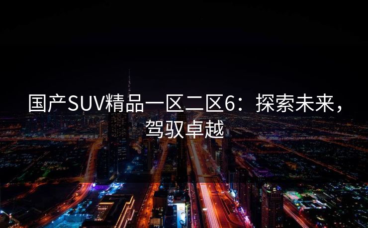 国产SUV精品一区二区6:探索未来,驾驭卓越 国产SUV精品一区二区6:探索未来,驾驭卓越