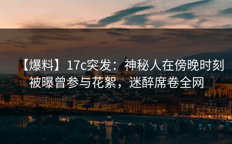 【爆料】17c突发：神秘人在傍晚时刻被曝曾参与花絮，迷醉席卷全网
