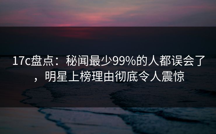 17c盘点：秘闻最少99%的人都误会了，明星上榜理由彻底令人震惊
