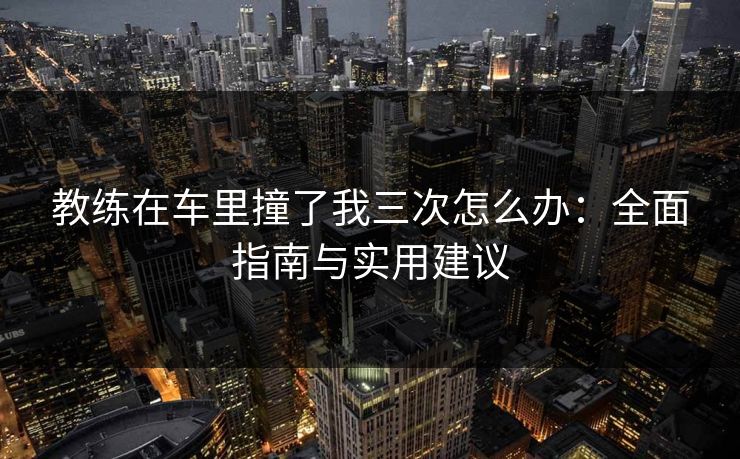 教练在车里撞了我三次怎么办：全面指南与实用建议