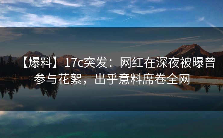 【爆料】17c突发：网红在深夜被曝曾参与花絮，出乎意料席卷全网