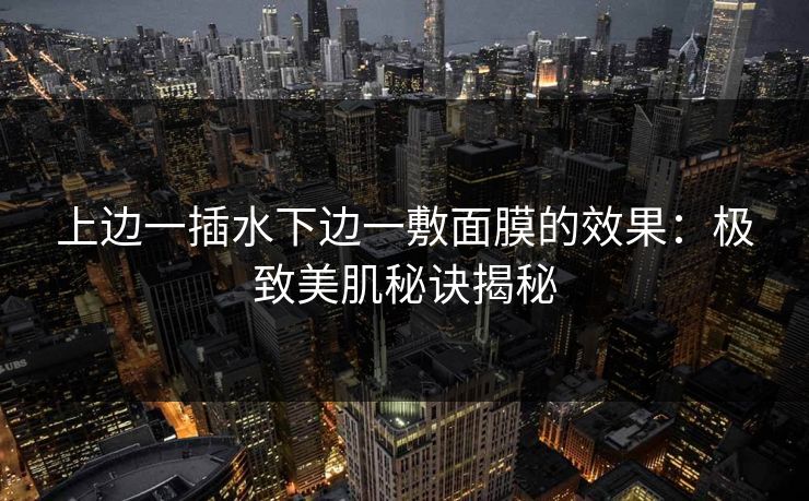 上边一插水下边一敷面膜的效果：极致美肌秘诀揭秘