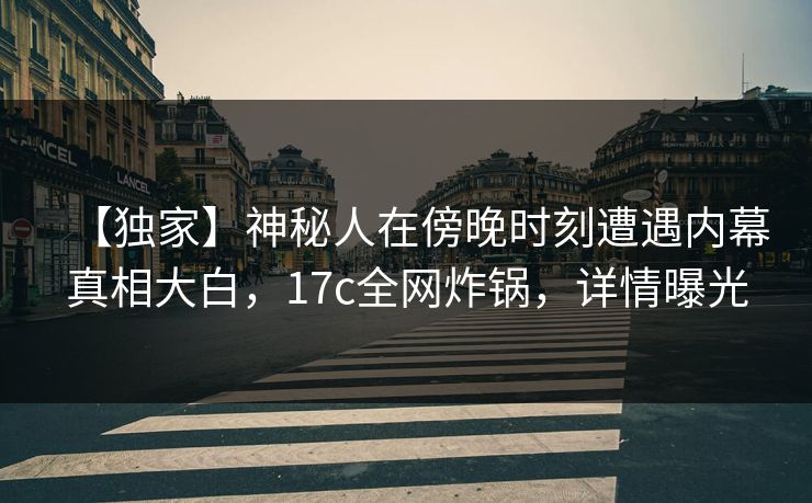 【独家】神秘人在傍晚时刻遭遇内幕真相大白,17c全网炸锅,详情曝光 【独家】神秘人在傍晚时刻遭遇内幕真相大白,17c全网炸锅,详情曝光