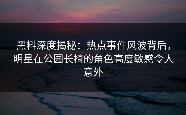 黑料深度揭秘：热点事件风波背后，明星在公园长椅的角色高度敏感令人意外