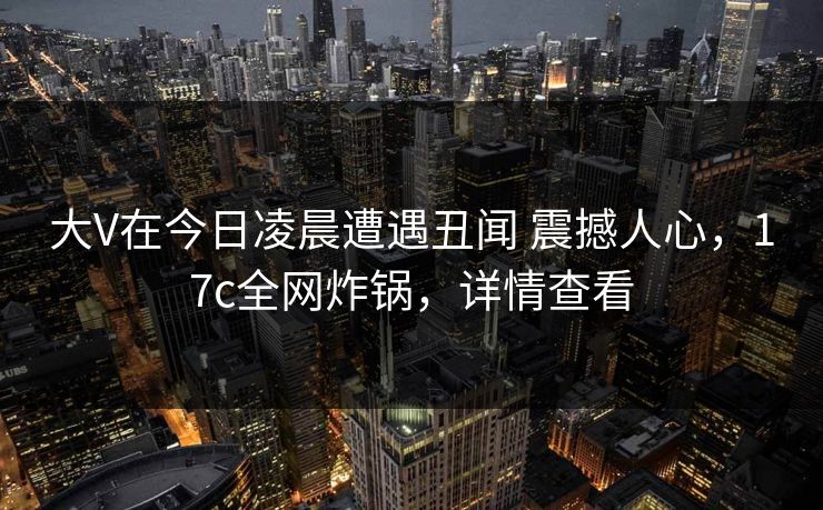 大V在今日凌晨遭遇丑闻 震撼人心,17c全网炸锅,详情查看