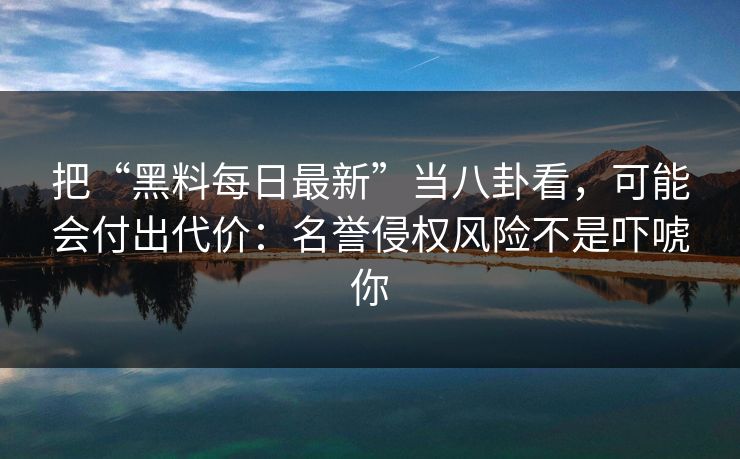 把“黑料每日最新”当八卦看,可能会付出代价:名誉侵权风险不是吓唬你