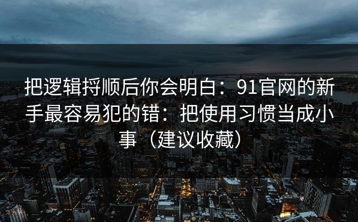 把逻辑捋顺后你会明白：91官网的新手最容易犯的错：把使用习惯当成小事（建议收藏）