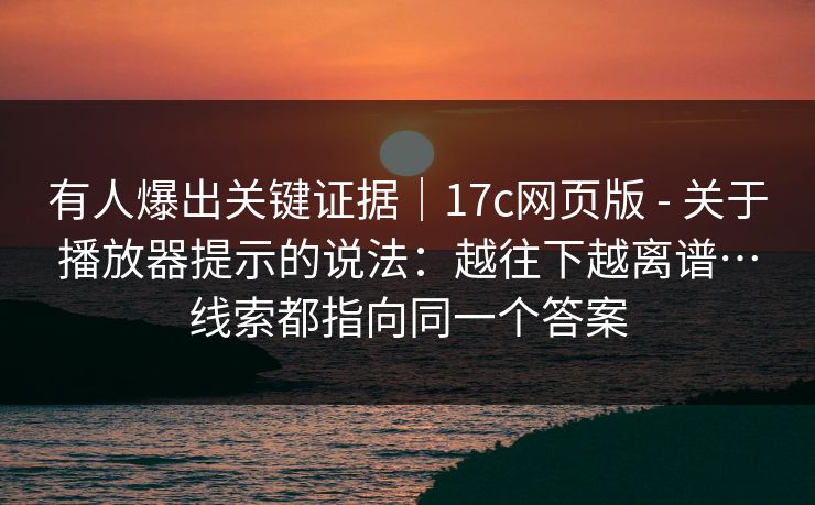 有人爆出关键证据｜17c网页版 - 关于播放器提示的说法：越往下越离谱…线索都指向同一个答案