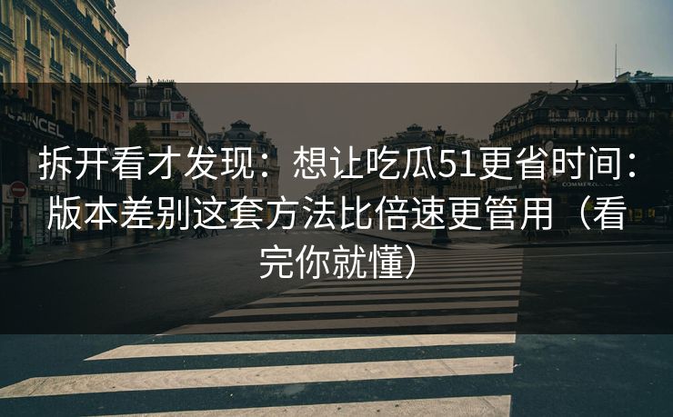 拆开看才发现：想让吃瓜51更省时间：版本差别这套方法比倍速更管用（看完你就懂）