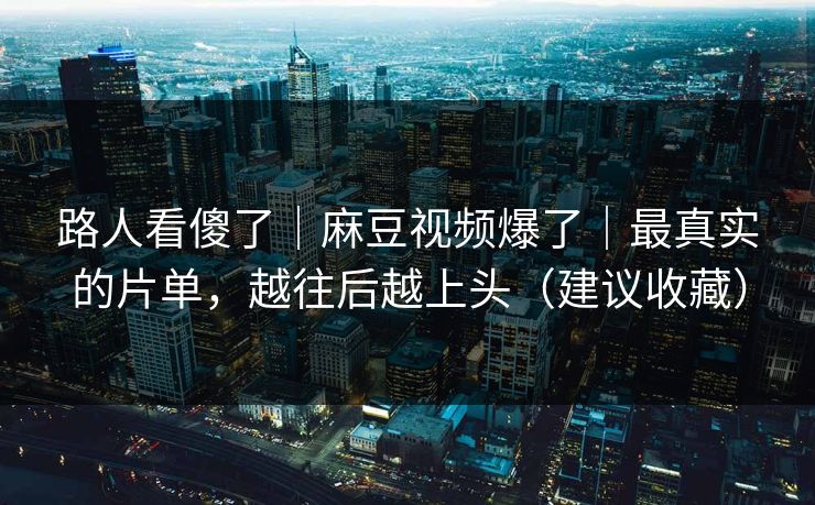 路人看傻了|麻豆视频爆了|最真实的片单,越往后越上头(建议收藏)