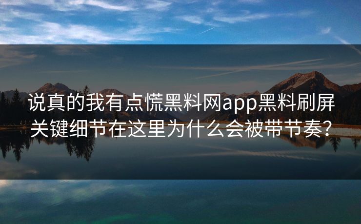 说真的我有点慌黑料网app黑料刷屏关键细节在这里为什么会被带节奏？