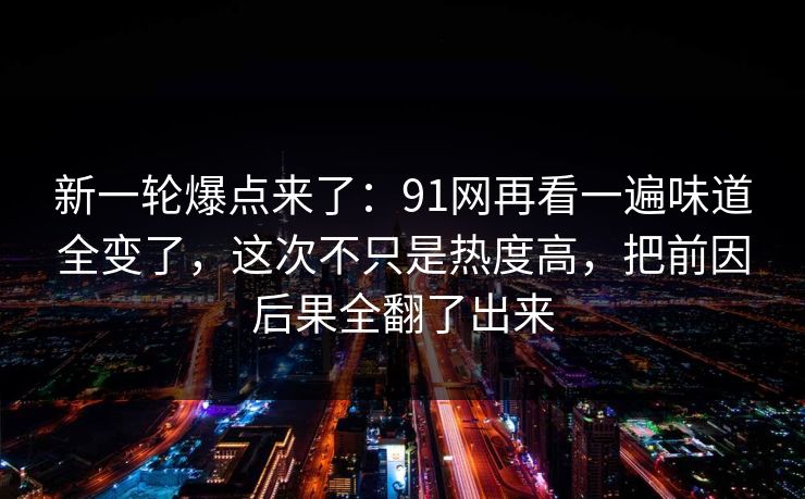 新一轮爆点来了:91网再看一遍味道全变了,这次不只是热度高,把前因后果全翻了出来