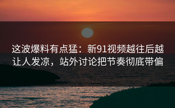 这波爆料有点猛：新91视频越往后越让人发凉，站外讨论把节奏彻底带偏